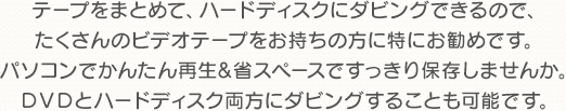 テープをまとめて、ハードディスクにダビングできるので、たくさんのビデオテープをお持ちの方に特にお勧めです。パソコンでかんたん再生&省スペースですっきり保存しませんか。DVDとハードディスク両方にダビングすることも可能です。