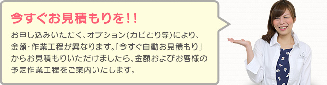 今すぐお見積もりを!! お申し込みいただく、オプション(カビとり等)により、金額・作業工程が異なります。「今すぐお見積もり」からお見積もりいただけましたら、金額およびお客様の予定作業工程をご案内いたします。